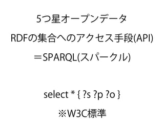 5つ星オープンデータ
RDFの集合へのアクセス手段(API)
＝SPARQL(スパークル)
select * { ?s ?p ?o }
※W3C標準
 