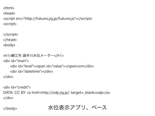 <html>
<head>
<script src="http://fukuno.jig.jp/fukuno.js"></script>
<script>
</script>
</head>
<body>
<h1>鯖江市 論手川水位メーター</h1>
<div id="main">
<div id="level"><span id="value"></span>cm</div>
<div id="datetime"></div>
</div>
<div id="credit">
DATA: CC BY <a href=http://odp.jig.jp/ target=_blank>odp</a>
</div>
</body> 水位表示アプリ、ベース
 