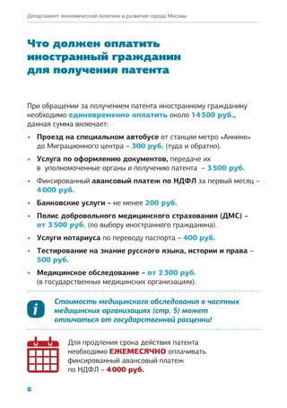 8
Департамент экономической политики и развития города Москвы
Что должен оплатить
иностранный гражданин
для получения патента
При обращении за получением патента иностранному гражданину
необходимо единовременно оплатить около 14 500 руб.,
данная сумма включает:
•	 Проезд на специальном автобусе от станции метро «Аннино»
до Миграционного центра – 300 руб. (туда и обратно).
•	 Услуга по оформлению документов, передаче их
в  уполномоченные органы и получению патента – 3 500 руб.
•	 Фиксированный авансовый платеж по НДФЛ за первый месяц –
4 000 руб.
•	 Банковские услуги – не менее 200 руб.
•	 Полис добровольного медицинского страхования (ДМС) –
от 3 500 руб. (по выбору иностранного гражданина).
•	 Услуги нотариуса по переводу паспорта – 400 руб.
•	 Тестирование на знание русского языка, истории и права –
500 руб.
•	 Медицинское обследование – от 2 300 руб.
(в государственных медицинских организациях).
Стоимость медицинского обследования в частных
медицинских организациях (стр. 5) может
отличаться от государственной расценки!
Для продления срока действия патента
необходимо ЕЖЕМЕСЯЧНО оплачивать
фиксированный авансовый платеж
по НДФЛ – 4 000 руб.
 
