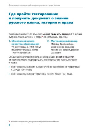6
Департамент экономической политики и развития города Москвы
Где пройти тестирование
и получить документ о знании
русского языка, истории и права
Для получения патента в Москве можно получить документ о знании
русского языка, истории и права* по следующим адресам:
1. Московский центр
качества образования
ул. Бехтерева, д. 19 (5 минут
пешком от станции метро
«Кантемировская»)
2. Миграционный центр
Москва, Троицкий АО,
Вороновское сельское
поселение, вблизи деревни
Сахарово
Следующие категории иностранных граждан освобождаются
от необходимости подтверждать знание русского языка, истории
и права:
•	 окончившие школу или высшее учебное заведение на территории
СССР до 1991 года;
•	 окончившие школу на территории России после 1991 года.
*	 Выдается по правилам, утвержденным Правительством Москвы.
 