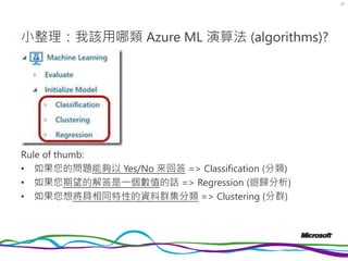 演算法小註
• Azure ML 對演算法分類中，前兩類 (Classification & Regression) 都
是屬於「監督式學習」(Supervised Learning)；Clustering 則是屬於
「非監督式學習」(Unsu...
