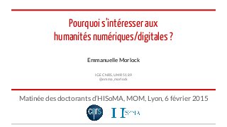 Pourquoi s’intéresser aux
humanités numériques/digitales ?
Emmanuelle Morlock
IGE CNRS, UMR 5189
@emma_morlock
Matinée des doctorants d’HISoMA, MOM, Lyon, 6 février 2015
 