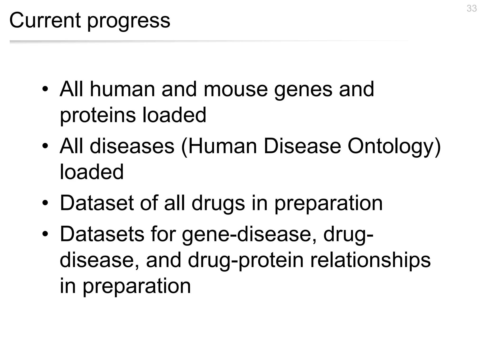Current progress
• All human and mouse genes and
proteins loaded
• All diseases (Human Disease Ontology)
loaded
• Dataset of all drugs in preparation
• Datasets for gene-disease, drug-
disease, and drug-protein relationships
in preparation
33
 