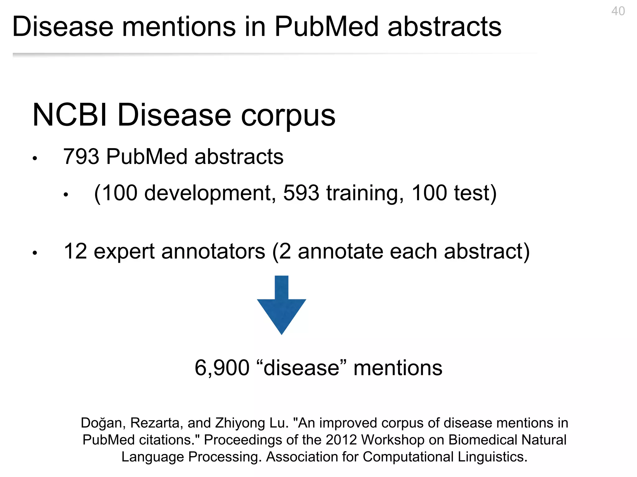 Disease mentions in PubMed abstracts
40
NCBI Disease corpus
• 793 PubMed abstracts
• (100 development, 593 training, 100 test)
• 12 expert annotators (2 annotate each abstract)
6,900 “disease” mentions
Doğan, Rezarta, and Zhiyong Lu. "An improved corpus of disease mentions in
PubMed citations." Proceedings of the 2012 Workshop on Biomedical Natural
Language Processing. Association for Computational Linguistics.
 