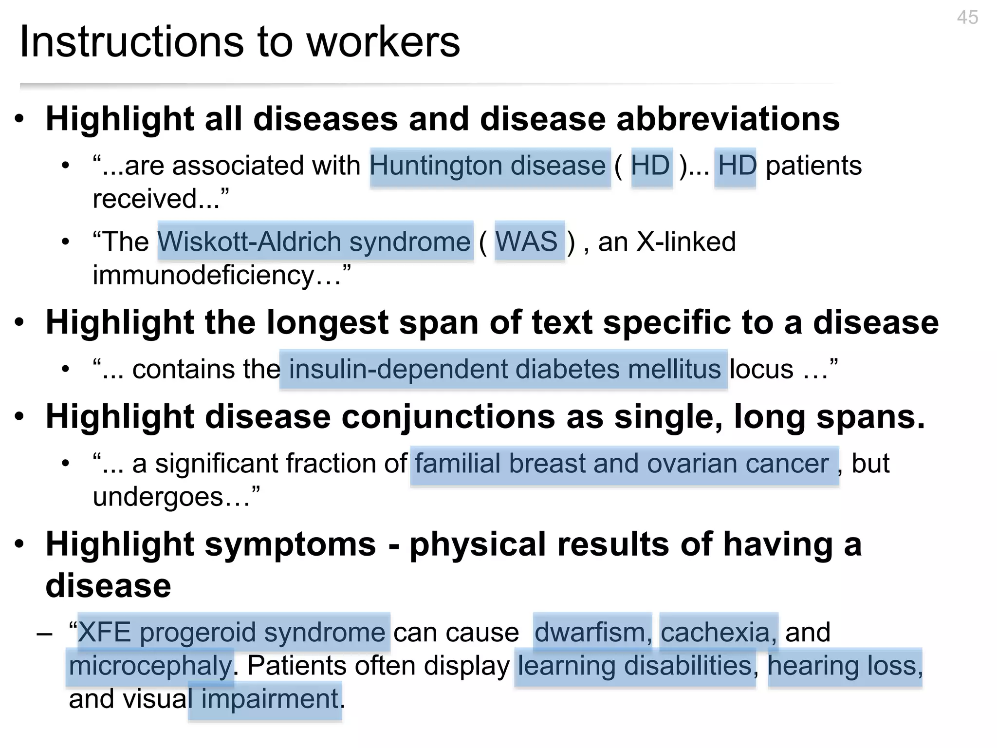 Instructions to workers
45
• Highlight all diseases and disease abbreviations
• “...are associated with Huntington disease ( HD )... HD patients
received...”
• “The Wiskott-Aldrich syndrome ( WAS ) , an X-linked
immunodeficiency…”
• Highlight the longest span of text specific to a disease
• “... contains the insulin-dependent diabetes mellitus locus …”
• Highlight disease conjunctions as single, long spans.
• “... a significant fraction of familial breast and ovarian cancer , but
undergoes…”
• Highlight symptoms - physical results of having a
disease
– “XFE progeroid syndrome can cause dwarfism, cachexia, and
microcephaly. Patients often display learning disabilities, hearing loss,
and visual impairment.
 