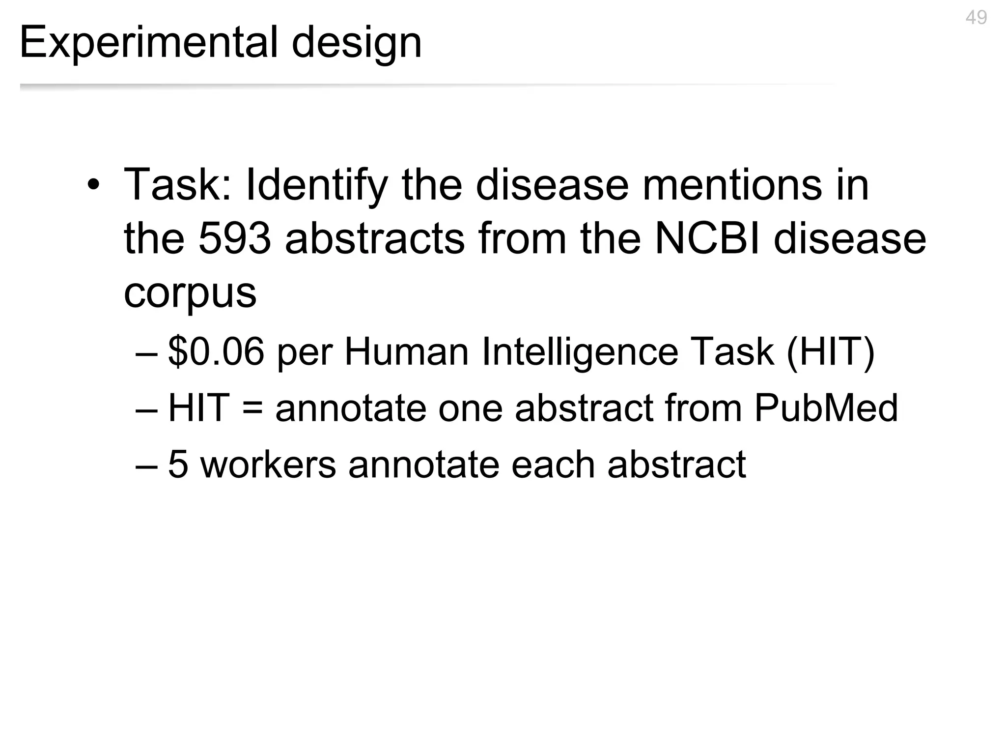 Experimental design
• Task: Identify the disease mentions in
the 593 abstracts from the NCBI disease
corpus
– $0.06 per Human Intelligence Task (HIT)
– HIT = annotate one abstract from PubMed
– 5 workers annotate each abstract
49
 