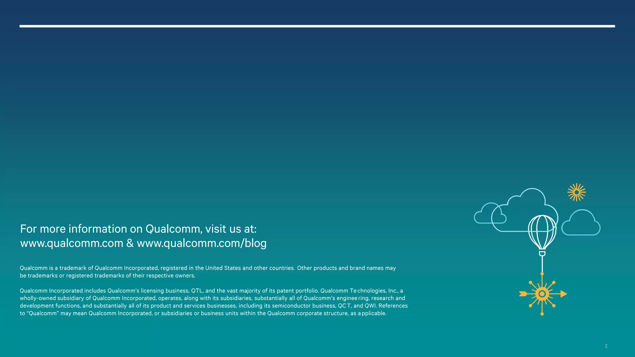 2
Qualcomm Incorporated includes Qualcomm’s licensing business, QTL, and the vast majority of its patent portfolio. Qualcomm Technologies, Inc., a
wholly-owned subsidiary of Qualcomm Incorporated, operates, along with its subsidiaries, substantially all of Qualcomm’s engineering, research and
development functions, and substantially all of its product and services businesses, including its semiconductor business, QCT, and QWI. References
to “Qualcomm” may mean Qualcomm Incorporated, or subsidiaries or business units within the Qualcomm corporate structure, as applicable.
For more information on Qualcomm, visit us at:
www.qualcomm.com & www.qualcomm.com/blog
Qualcomm is a trademark of Qualcomm Incorporated, registered in the United States and other countries. Other products and brand names may
be trademarks or registered trademarks of their respective owners.
 