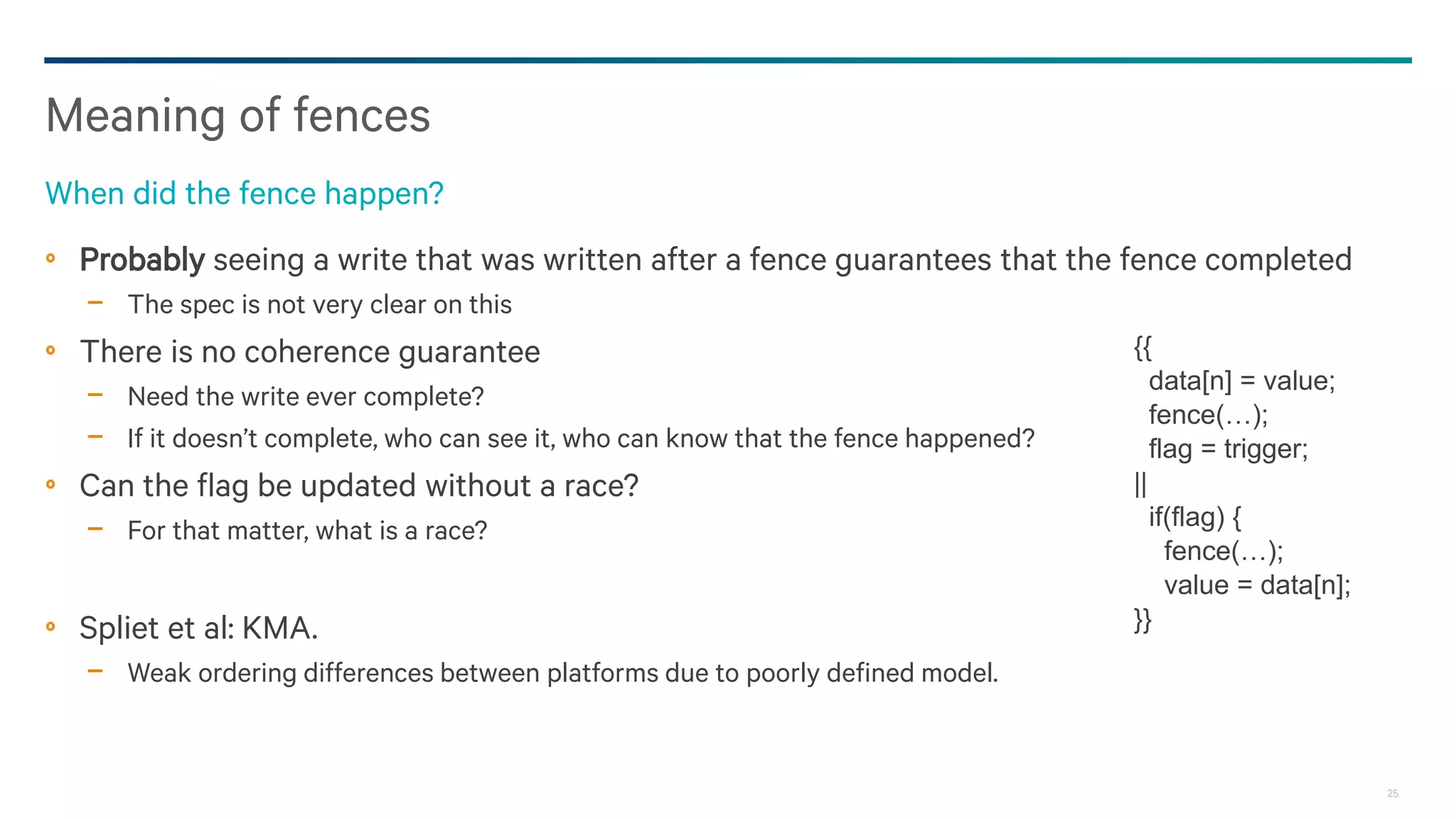 25
Probably seeing a write that was written after a fence guarantees that the fence completed
− The spec is not very clear on this
There is no coherence guarantee
− Need the write ever complete?
− If it doesn’t complete, who can see it, who can know that the fence happened?
Can the flag be updated without a race?
− For that matter, what is a race?
Spliet et al: KMA.
− Weak ordering differences between platforms due to poorly defined model.
Meaning of fences
When did the fence happen?
{{
data[n] = value;
fence(…);
flag = trigger;
||
if(flag) {
fence(…);
value = data[n];
}}
 