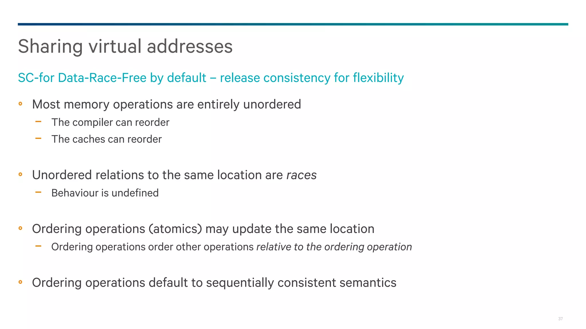 37
Most memory operations are entirely unordered
− The compiler can reorder
− The caches can reorder
Unordered relations to the same location are races
− Behaviour is undefined
Ordering operations (atomics) may update the same location
− Ordering operations order other operations relative to the ordering operation
Ordering operations default to sequentially consistent semantics
Sharing virtual addresses
SC-for Data-Race-Free by default – release consistency for flexibility
 