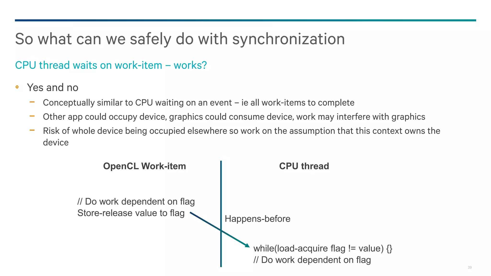 39
Yes and no
− Conceptually similar to CPU waiting on an event – ie all work-items to complete
− Other app could occupy device, graphics could consume device, work may interfere with graphics
− Risk of whole device being occupied elsewhere so work on the assumption that this context owns the
device
So what can we safely do with synchronization
CPU thread waits on work-item – works?
CPU threadOpenCL Work-item
// Do work dependent on flag
Store-release value to flag
while(load-acquire flag != value) {}
// Do work dependent on flag
Happens-before
 