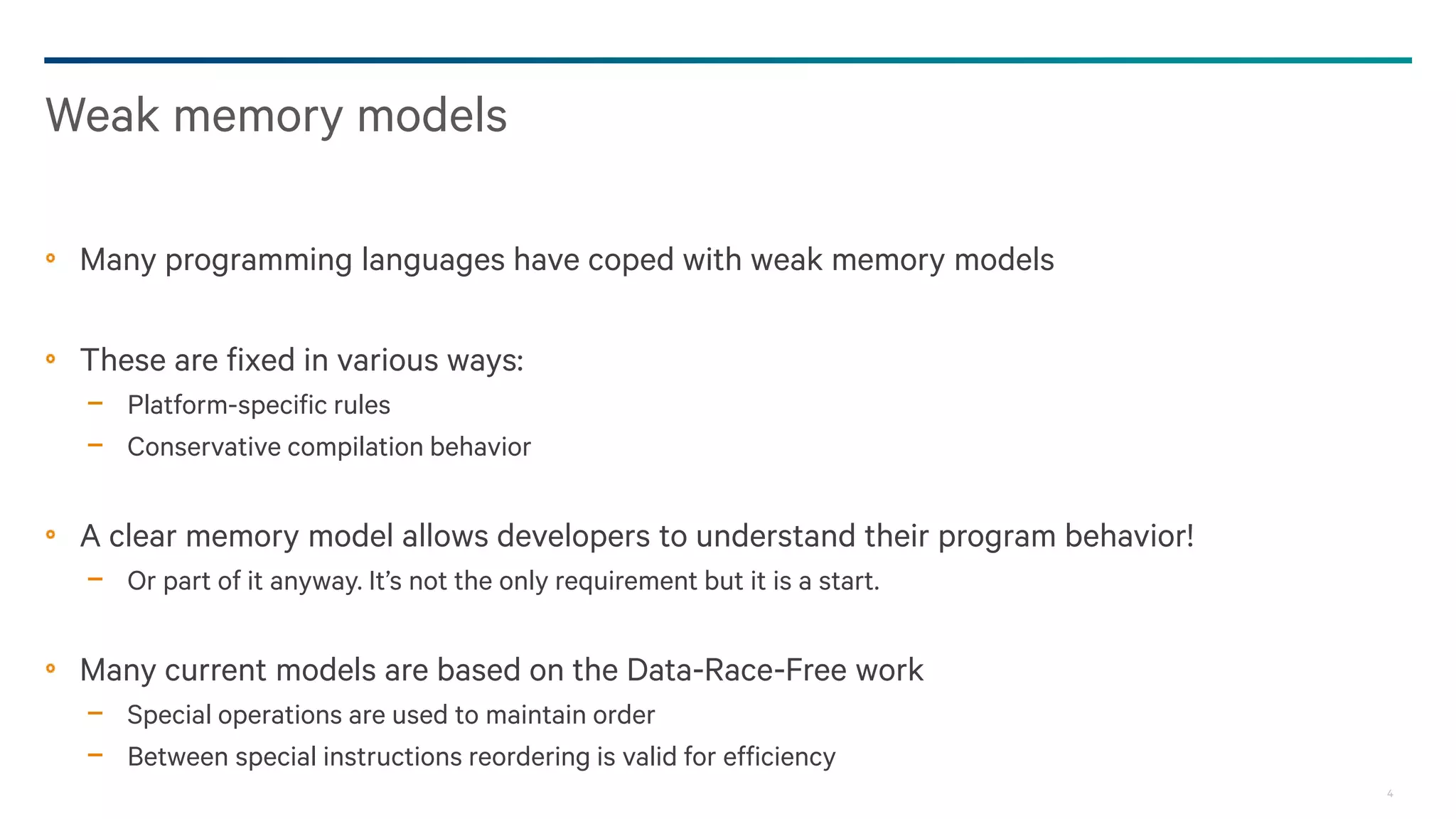 4
Many programming languages have coped with weak memory models
These are fixed in various ways:
− Platform-specific rules
− Conservative compilation behavior
A clear memory model allows developers to understand their program behavior!
− Or part of it anyway. It’s not the only requirement but it is a start.
Many current models are based on the Data-Race-Free work
− Special operations are used to maintain order
− Between special instructions reordering is valid for efficiency
Weak memory models
 