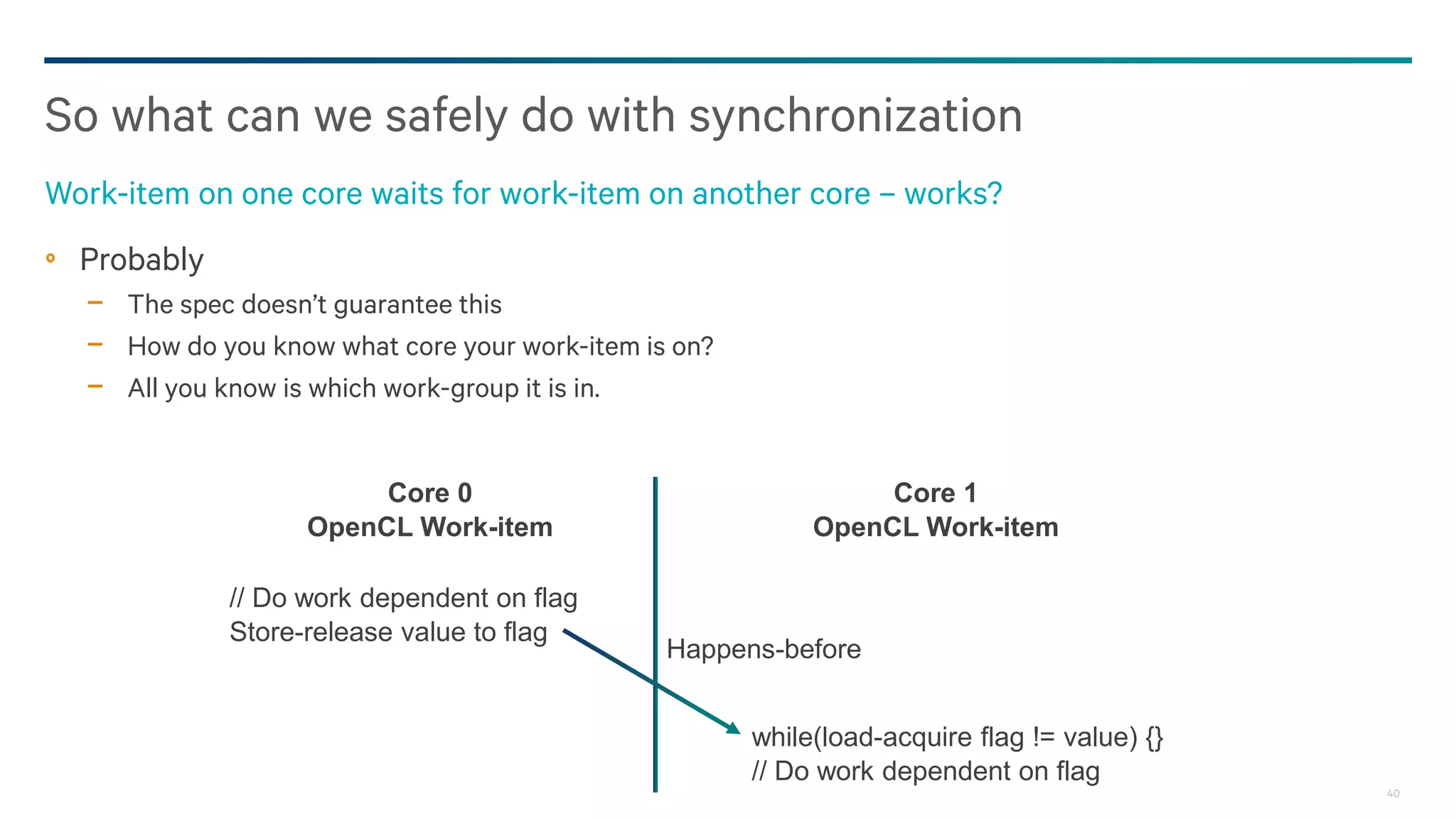 40
Probably
− The spec doesn’t guarantee this
− How do you know what core your work-item is on?
− All you know is which work-group it is in.
So what can we safely do with synchronization
Work-item on one core waits for work-item on another core – works?
Core 1
OpenCL Work-item
Core 0
OpenCL Work-item
// Do work dependent on flag
Store-release value to flag
while(load-acquire flag != value) {}
// Do work dependent on flag
Happens-before
 