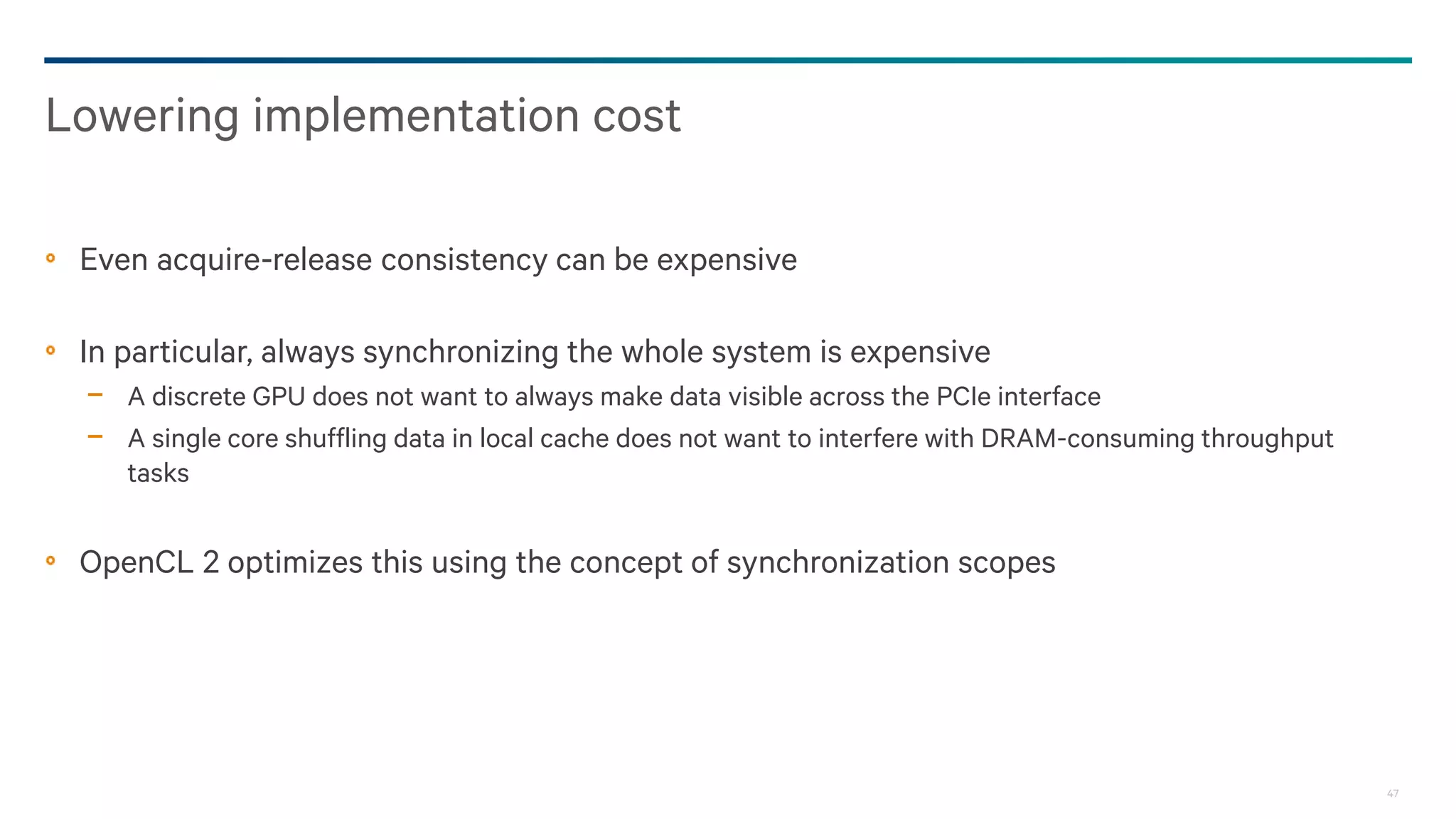 47
Even acquire-release consistency can be expensive
In particular, always synchronizing the whole system is expensive
− A discrete GPU does not want to always make data visible across the PCIe interface
− A single core shuffling data in local cache does not want to interfere with DRAM-consuming throughput
tasks
OpenCL 2 optimizes this using the concept of synchronization scopes
Lowering implementation cost
 