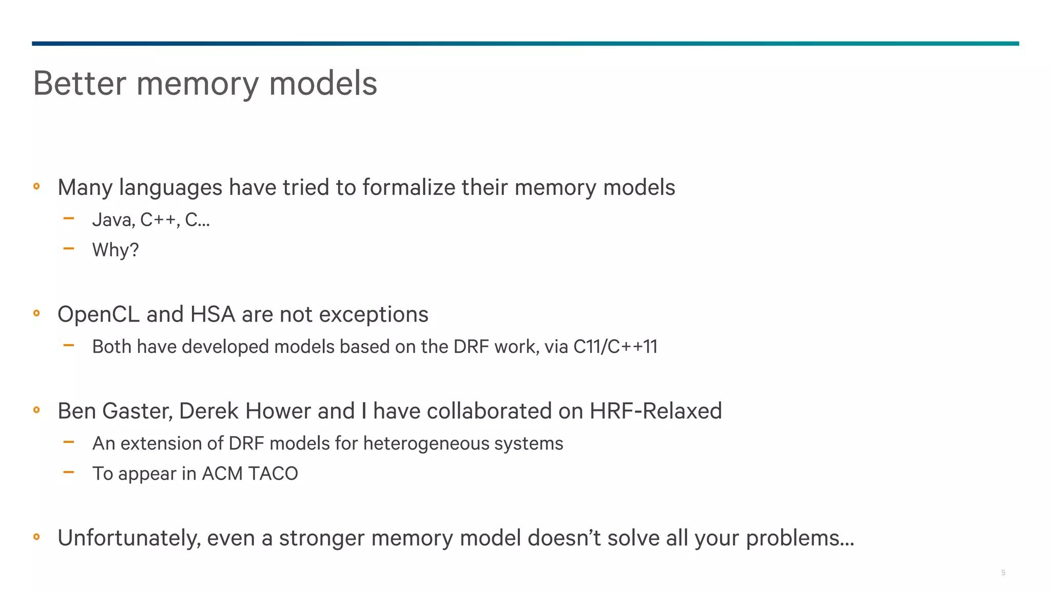 5
Many languages have tried to formalize their memory models
− Java, C++, C…
− Why?
OpenCL and HSA are not exceptions
− Both have developed models based on the DRF work, via C11/C++11
Ben Gaster, Derek Hower and I have collaborated on HRF-Relaxed
− An extension of DRF models for heterogeneous systems
− To appear in ACM TACO
Unfortunately, even a stronger memory model doesn’t solve all your problems…
Better memory models
 