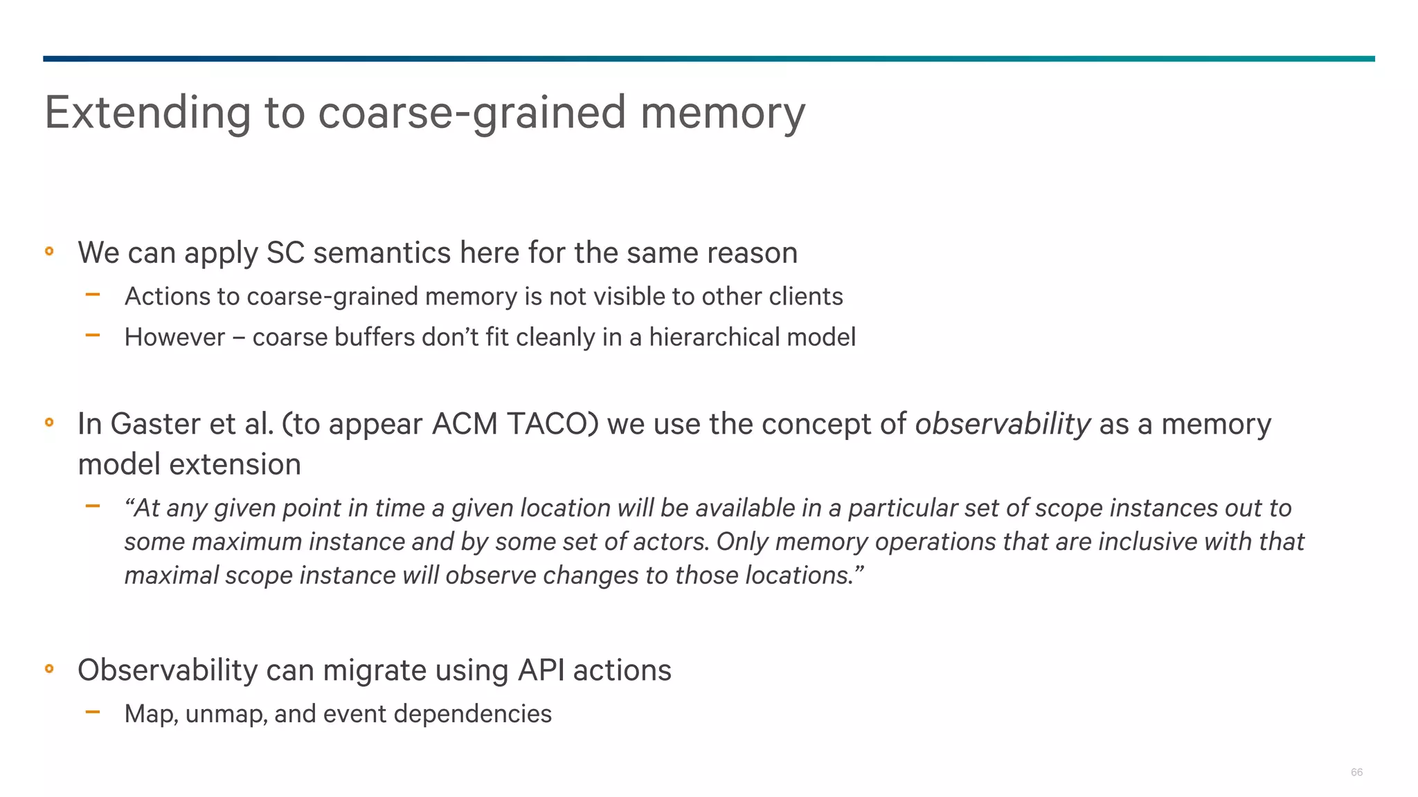 66
We can apply SC semantics here for the same reason
− Actions to coarse-grained memory is not visible to other clients
− However – coarse buffers don’t fit cleanly in a hierarchical model
In Gaster et al. (to appear ACM TACO) we use the concept of observability as a memory
model extension
− “At any given point in time a given location will be available in a particular set of scope instances out to
some maximum instance and by some set of actors. Only memory operations that are inclusive with that
maximal scope instance will observe changes to those locations.”
Observability can migrate using API actions
− Map, unmap, and event dependencies
Extending to coarse-grained memory
 