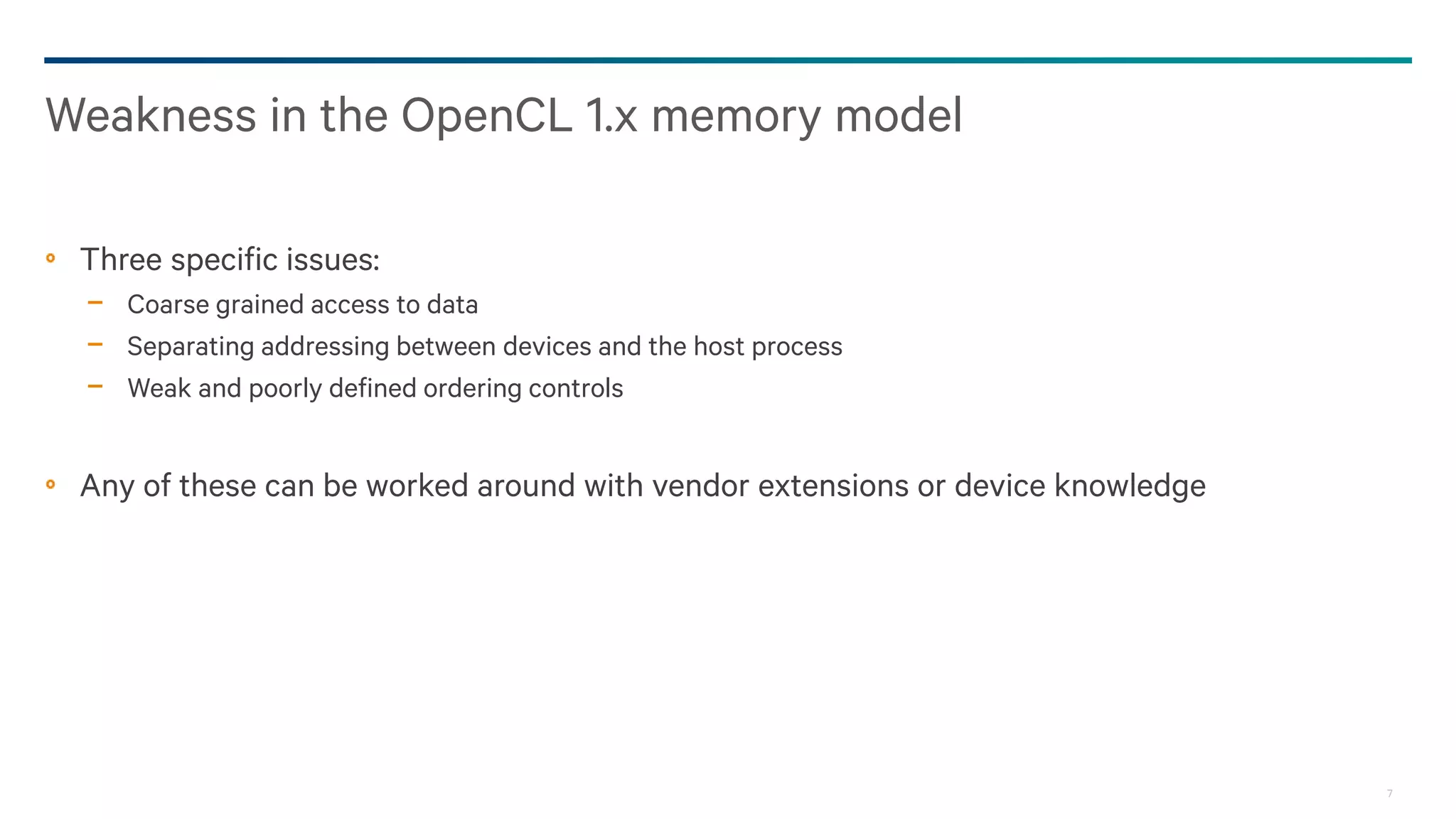 7
Three specific issues:
− Coarse grained access to data
− Separating addressing between devices and the host process
− Weak and poorly defined ordering controls
Any of these can be worked around with vendor extensions or device knowledge
Weakness in the OpenCL 1.x memory model
 
