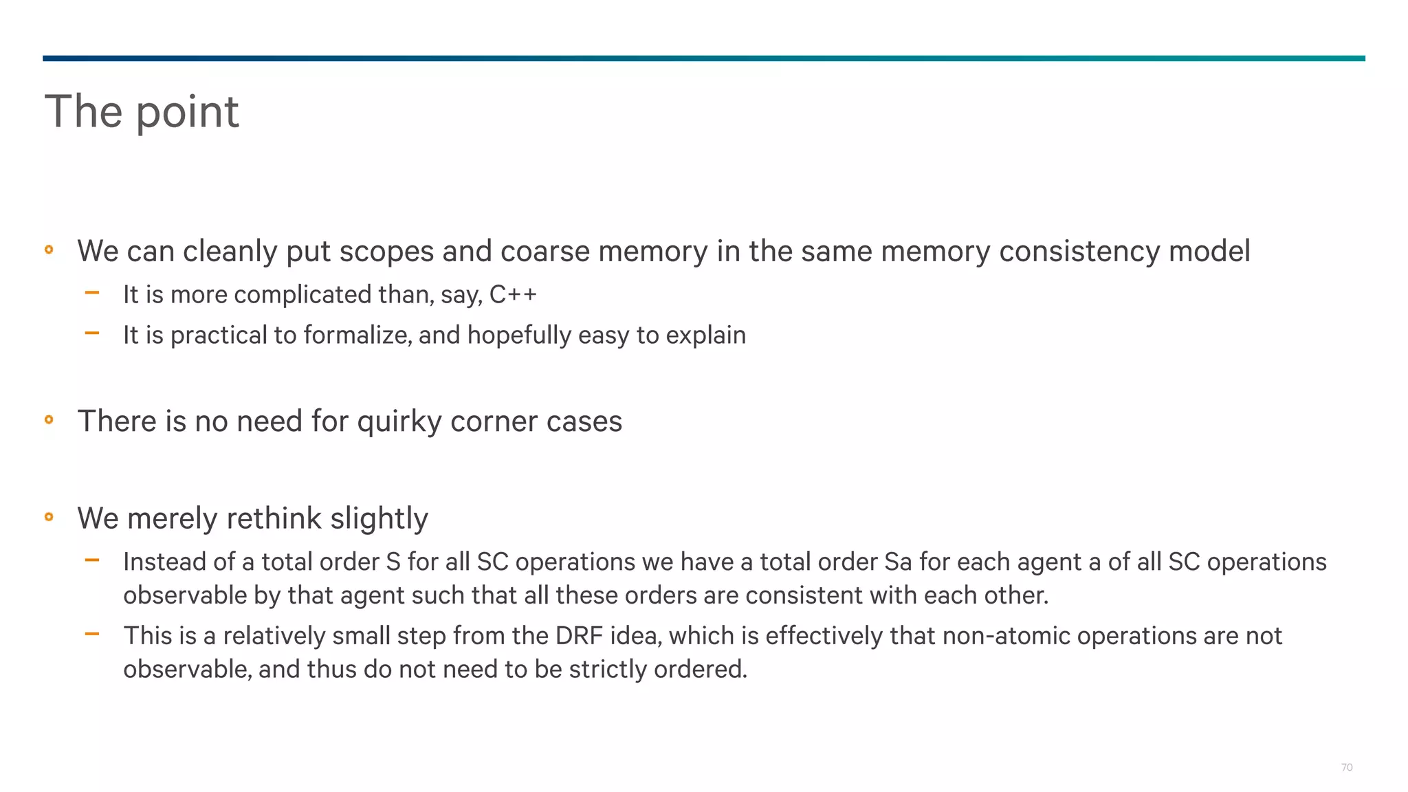 70
We can cleanly put scopes and coarse memory in the same memory consistency model
− It is more complicated than, say, C++
− It is practical to formalize, and hopefully easy to explain
There is no need for quirky corner cases
We merely rethink slightly
− Instead of a total order S for all SC operations we have a total order Sa for each agent a of all SC operations
observable by that agent such that all these orders are consistent with each other.
− This is a relatively small step from the DRF idea, which is effectively that non-atomic operations are not
observable, and thus do not need to be strictly ordered.
The point
 