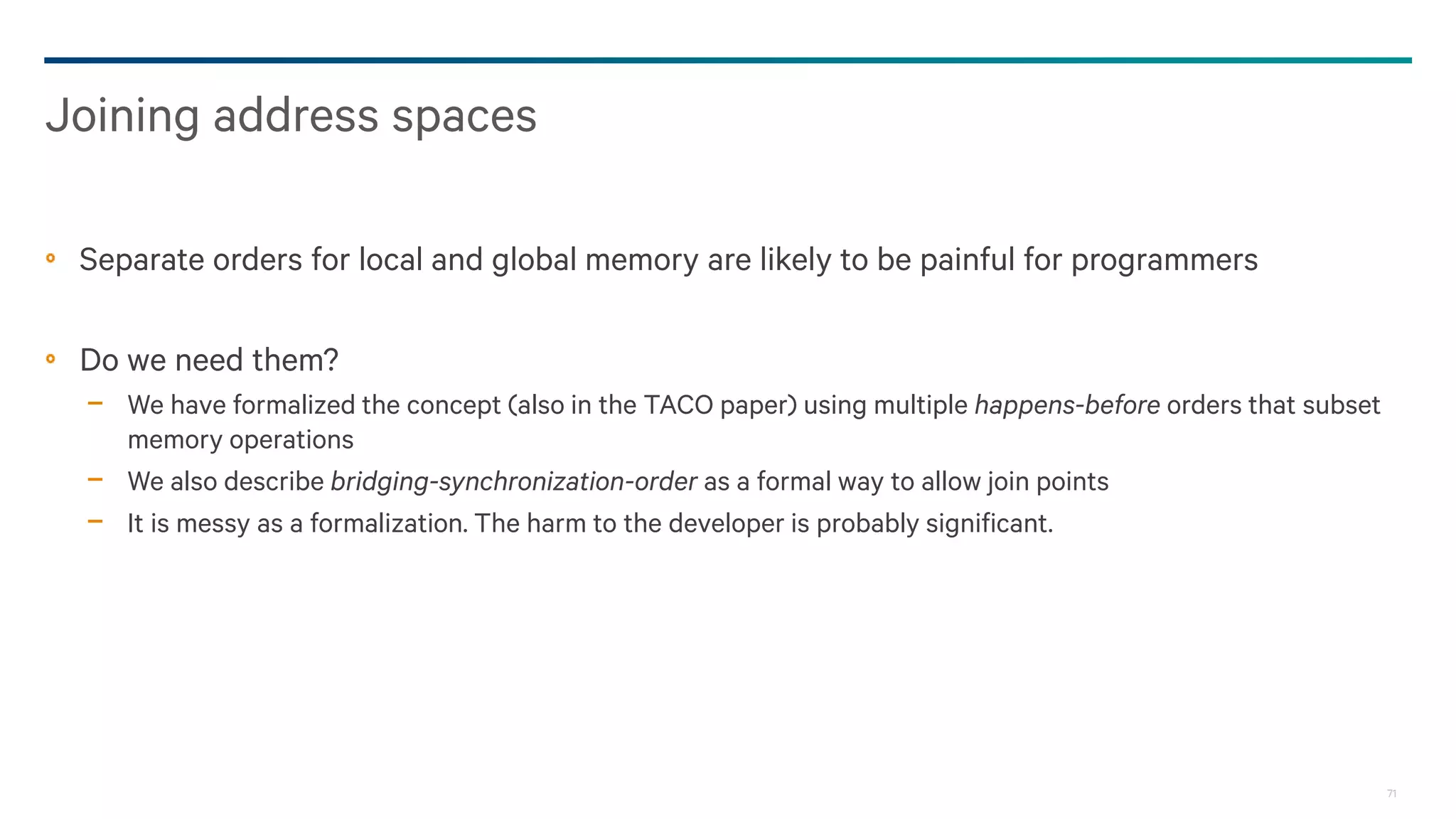 71
Separate orders for local and global memory are likely to be painful for programmers
Do we need them?
− We have formalized the concept (also in the TACO paper) using multiple happens-before orders that subset
memory operations
− We also describe bridging-synchronization-order as a formal way to allow join points
− It is messy as a formalization. The harm to the developer is probably significant.
Joining address spaces
 