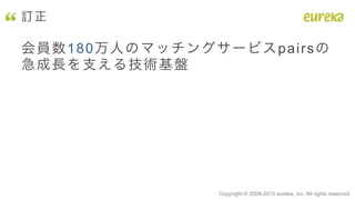 Copyright © 2009-2015 eureka, inc. All rights reserved.	
訂正
会員数180万人のマッチングサービスpairsの
急成長を支える技術基盤
 