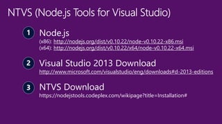 Node.js
(x86): http://nodejs.org/dist/v0.10.22/node-v0.10.22-x86.msi
(x64): http://nodejs.org/dist/v0.10.22/x64/node-v0.10.22-x64.msi
Visual Studio 2013 Download
http://www.microsoft.com/visualstudio/eng/downloads#d-2013-editions
NTVS Download
https://nodejstools.codeplex.com/wikipage?title=Installation#
 