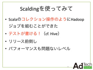 Scaldingを使ってみて
• Scalaのコレクション操作のようにHadoop
ジョブを組むことができた	
  
• テストが書ける！（cf.	
  Hive）	
  
• リリース前倒し	
  
• パフォーマンスも問題ないレベル
12
 