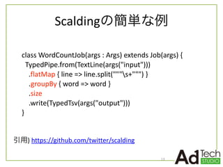 Scaldingの簡単な例
13
class	
  WordCountJob(args	
  :	
  Args)	
  extends	
  Job(args)	
  {	
  
	
  	
  TypedPipe.from(TextLine(args("input")))	
  
	
  	
  	
  	
  .flatMap	
  {	
  line	
  =>	
  line.split("""s+""")	
  }	
  
	
  	
  	
  	
  .groupBy	
  {	
  word	
  =>	
  word	
  }	
  
	
  	
  	
  	
  .size	
  
	
  	
  	
  	
  .write(TypedTsv(args("output")))	
  
}
引用)	
  https://github.com/twitter/scalding
 