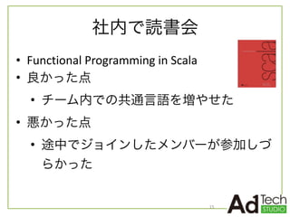 社内で読書会
• Functional	
  Programming	
  in	
  Scala	
  
• 良かった点	
  
• チーム内での共通言語を増やせた	
  
• 悪かった点	
  
• 途中でジョインしたメンバーが参加しづ
らかった
15
 
