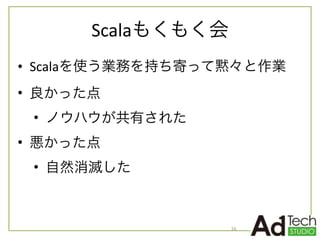 Scalaもくもく会
• Scalaを使う業務を持ち寄って黙々と作業	
  
• 良かった点	
  
• ノウハウが共有された	
  
• 悪かった点	
  
• 自然消滅した
16
 