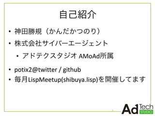 自己紹介
• 神田勝規（かんだかつのり）	
  
• 株式会社サイバーエージェント	
  
• アドテクスタジオ	
  AMoAd所属	
  
• potix2@twitter	
  /	
  github	
  
• 毎月LispMeetup(shibuya.lisp)を開催してます
2
 