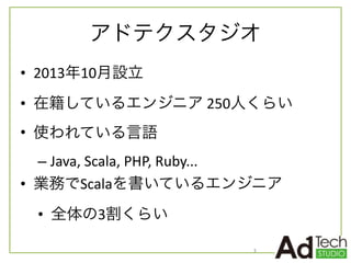 アドテクスタジオ
• 2013年10月設立	
  
• 在籍しているエンジニア	
  250人くらい	
  
• 使われている言語	
  
– Java,	
  Scala,	
  PHP,	
  Ruby...	
  
• 業務でScalaを書いているエンジニア	
  
• 全体の3割くらい
3
 