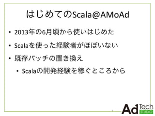はじめてのScala@AMoAd
• 2013年の6月頃から使いはじめた	
  
• Scalaを使った経験者がほぼいない	
  
• 既存バッチの置き換え	
  
• Scalaの開発経験を稼ぐところから
4
 