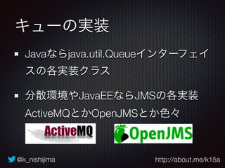 @k_nishijima http://about.me/k15a
キューの実装
Javaならjava.util.Queueインターフェイ
スの各実装クラス
分散環境やJavaEEならJMSの各実装
ActiveMQとかOpenJMSとか色々
 