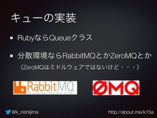 @k_nishijima http://about.me/k15a
キューの実装
RubyならQueueクラス
分散環境ならRabbitMQとかZeroMQとか 
（ZeroMQはミドルウェアではないけど・・・）
 