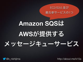 @k_nishijima http://about.me/k15a
Amazon SQSは 
AWSが提供する 
メッセージキューサービス
EC2/S3と並び
最古参サービスの1つ
 
