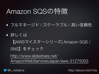 @k_nishijima http://about.me/k15a
Amazon SQSの特徴
フルマネージド / スケーラブル / 高い信頼性
詳しくは 
【[AWSマイスターシリーズ] Amazon SQS /
SNS】をチェック 
http://www.slideshare.net/
AmazonWebServicesJapan/aws-31275003
 