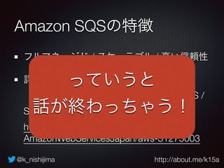 @k_nishijima http://about.me/k15a
Amazon SQSの特徴
フルマネージド / スケーラブル / 高い信頼性
詳しくは 
【[AWSマイスターシリーズ] Amazon SQS /
SNS】をチェック 
http://www.slideshare.net/
AmazonWebServicesJapan/aws-31275003
っていうと
話が終わっちゃう！
 