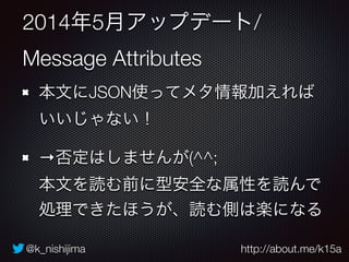 @k_nishijima http://about.me/k15a
2014年5月アップデート/
Message Attributes
本文にJSON使ってメタ情報加えれば
いいじゃない！
→否定はしませんが(^^; 
本文を読む前に型安全な属性を読んで
処理できたほうが、読む側は楽になる
 