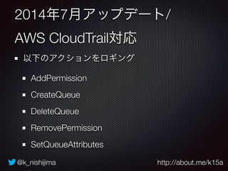 @k_nishijima http://about.me/k15a
2014年7月アップデート/
AWS CloudTrail対応
以下のアクションをロギング
AddPermission
CreateQueue
DeleteQueue
RemovePermission
SetQueueAttributes
 