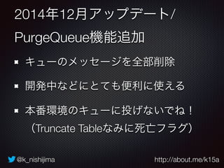 @k_nishijima http://about.me/k15a
2014年12月アップデート/
PurgeQueue機能追加
キューのメッセージを全部削除
開発中などにとても便利に使える
本番環境のキューに投げないでね！ 
（Truncate Tableなみに死亡フラグ）
 