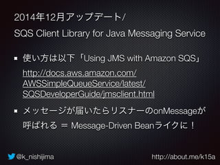 @k_nishijima http://about.me/k15a
2014年12月アップデート/
SQS Client Library for Java Messaging Service
使い方は以下「Using JMS with Amazon SQS」 
http://docs.aws.amazon.com/
AWSSimpleQueueService/latest/
SQSDeveloperGuide/jmsclient.html
メッセージが届いたらリスナーのonMessageが
呼ばれる ＝ Message-Driven Beanライクに！
 