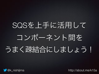 @k_nishijima http://about.me/k15a
SQSを上手に活用して
コンポーネント間を 
うまく疎結合にしましょう！
 