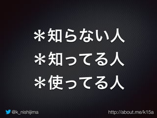 @k_nishijima http://about.me/k15a
＊知らない人
＊知ってる人
＊使ってる人
 