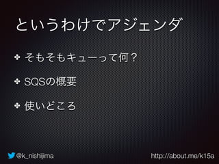 @k_nishijima http://about.me/k15a
というわけでアジェンダ
✤ そもそもキューって何？
✤ SQSの概要
✤ 使いどころ
 