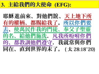 3.3. 主給我們的大使命主給我們的大使命 (EFG):(EFG):
耶 進前來、對他們 、穌 說 天上地下所
有的權柄、都賜給我了。所以 們要你
去、使萬民作我的門徒、奉父子聖靈
的名、給他們施洗．凡我所吩咐 們你
的、都教訓他們遵守．我就常與 們你
同在、直到世界的末了。 ( 太 28:18~20)
 