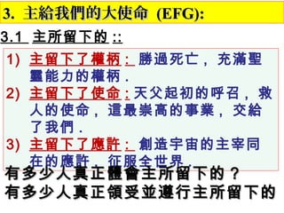 3.3. 主給我們的大使命主給我們的大使命 (EFG):(EFG):
3.1 主所留下的 ::
1) 主留下了權柄 : 勝過死亡 , 充滿聖
靈能力的權柄 .
2) 主留下了使命 : 天父起初的呼召 , 救
人的使命 , 這最崇高的事業 , 交給
了我們 .
3) 主留下了應許 : 創造宇宙的主宰同
在的應許 , 征服全世界 . 　
有多少人真正體會主所留下的有多少人真正體會主所留下的 ??
有多少人真正領受並遵行主所留下的有多少人真正領受並遵行主所留下的
 