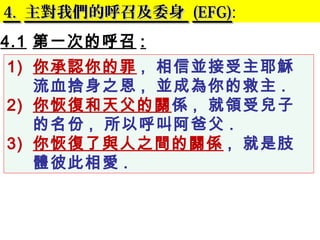 4.4. 主對我們的呼召及委身主對我們的呼召及委身 (EFG)(EFG):
4.1 第一次的呼召 :
1) 你承認你的罪 , 相信並接受主耶穌
流血捨身之恩 , 並成為你的救主 .
2) 你恢復和天父的關係 , 就領受兒子
的名份 , 所以呼叫阿爸父 .
3) 你恢復了與人之間的關係 , 就是肢
體彼此相愛 . 　
 