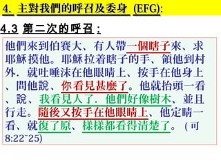 4.4. 主對我們的呼召及委身主對我們的呼召及委身 (EFG)(EFG):
4.3 第二次的呼召 :
他們來到伯賽大、有人帶一個瞎子來、求
耶 摸他。耶 拉着瞎子的手、領他到村穌 穌
外．就吐唾沫在他眼睛上、按手在他身上
、問他 、說 看見甚麼了你 。他就抬頭一看
、 、說 我看見人了．他們好像樹木、並且
行走。隨後又按手在他眼睛上、他定睛一
看、就復了原、樣樣都看得清楚了。 ( 可
8:22~25)
 