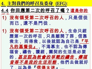 4.4. 主對我們的呼召及委身主對我們的呼召及委身 (EFG)(EFG):
4.4 你回應第二次的呼召了嗎 ? 這是你的
委身 .
1) 沒有領受第二次呼召的人 , 只是信徒
而已 , 還不是門徒 .
1) 沒有領受第二次呼召的人 , 生命只經
歷第一次的呼召 , 只是離開了罪 , 信靠
救主 , 而得救 , 以後就認為自己是『平
凡的基督徒』 , 不渴慕主 , 也不認為傳
福音 , 禱告 , 讀經 , 團契的生活是必要
的 , 甚至認為教會的爭戰的禱告 , 傳福
音等不是我的生活形態 , 他們去做就好
 