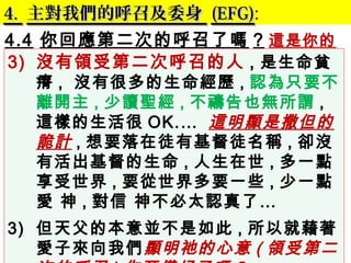 4.4. 主對我們的呼召及委身主對我們的呼召及委身 (EFG)(EFG):
4.4 你回應第二次的呼召了嗎 ? 這是你的
委身 .3) 沒有領受第二次呼召的人 , 是生命貧
瘠 , 沒有很多的生命經歷 , 認為只要不
離開主 , 少讀聖經 , 不禱告也無所謂 ,
這樣的生活很 OK.… 這明顯是撒但的
詭計 , 想要落在徒有基督徒名稱 , 卻沒
有活出基督的生命 , 人生在世 , 多一點
享受世界 , 要從世界多要一些 , 少一點
愛 神 , 對信 神不必太認真了…
3) 但天父的本意並不是如此 , 所以就藉著
愛子來向我們顯明祂的心意 ( 領受第二
 