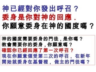 神已經對你發出呼召 ?
委身是你對神的回應 .
你願意委身在神的國度嗎 ?
神的國度需要委身的門徒 , 是你嗎 ?
教會需要你的委身 , 你願意嗎 ?
確認你已經回應了第一次呼召 ?
現在你願意領受第二次的呼召 , 在新年
開始就委身在基督裡 , 做主的門徒嗎 ?
 
